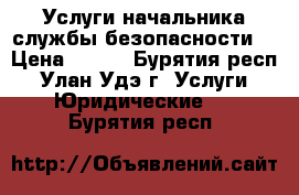 Услуги начальника службы безопасности: › Цена ­ 500 - Бурятия респ., Улан-Удэ г. Услуги » Юридические   . Бурятия респ.